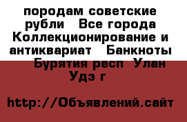 породам советские рубли - Все города Коллекционирование и антиквариат » Банкноты   . Бурятия респ.,Улан-Удэ г.